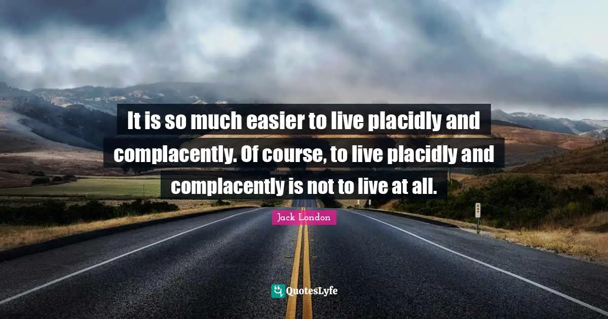 Jack London Quotes: "It is so much easier to live placidly and complacently. Of course, to live placidly and complacently is not to live at all."