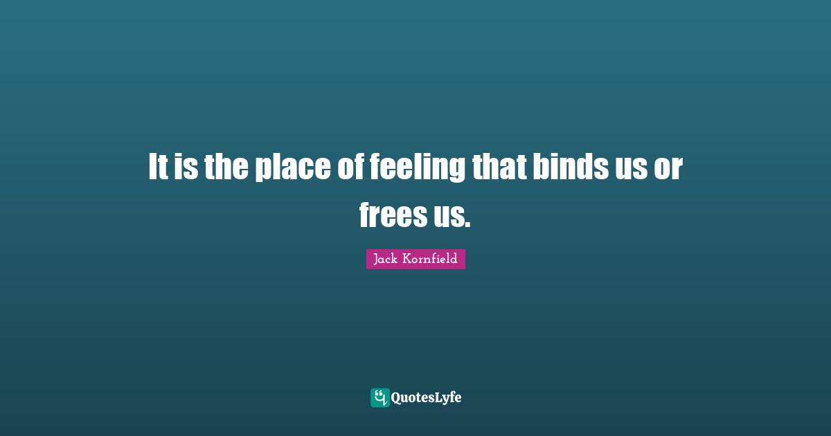 It is the place of feeling that binds us or frees us.