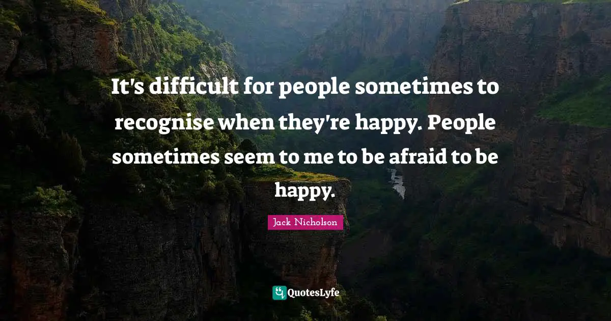 It's difficult for people sometimes to recognise when they're happy. People sometimes seem to me to be afraid to be happy.