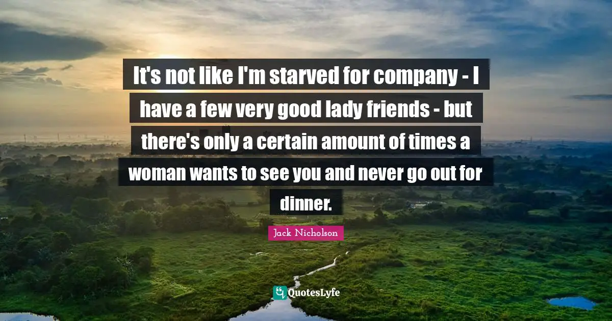It's not like I'm starved for company - I have a few very good lady friends - but there's only a certain amount of times a woman wants to see you and never go out for dinner.