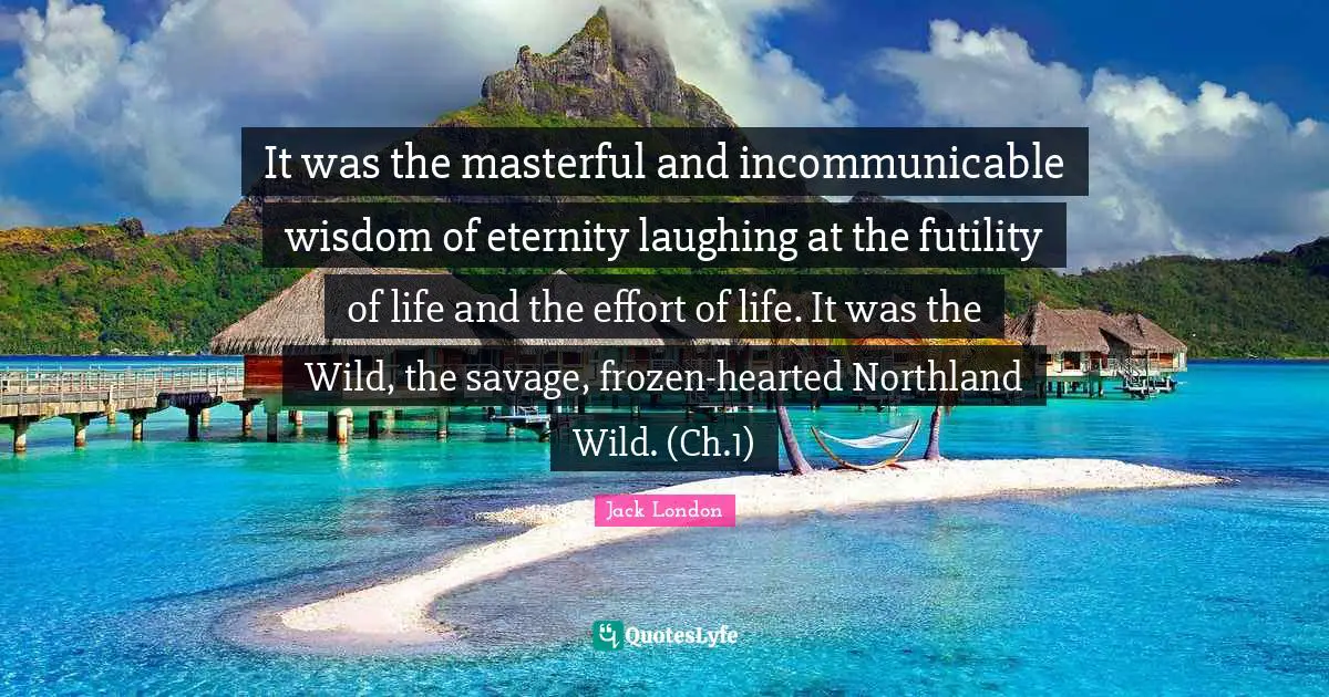 It was the masterful and incommunicable wisdom of eternity laughing at the futility of life and the effort of life. It was the Wild, the savage, frozen-hearted Northland Wild. (Ch.1)