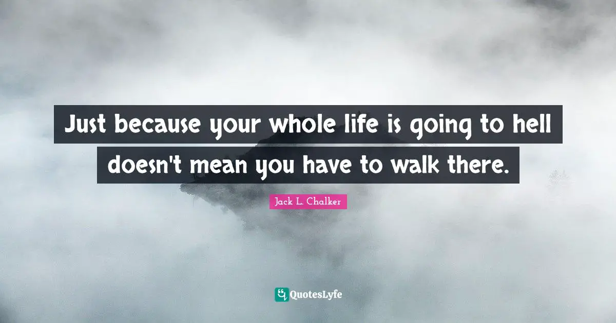 Just because your whole life is going to hell doesn't mean you have to walk there.