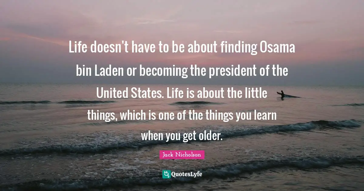 Life doesn't have to be about finding Osama bin Laden or becoming the president of the United States. Life is about the little things, which is one of the things you learn when you get older.