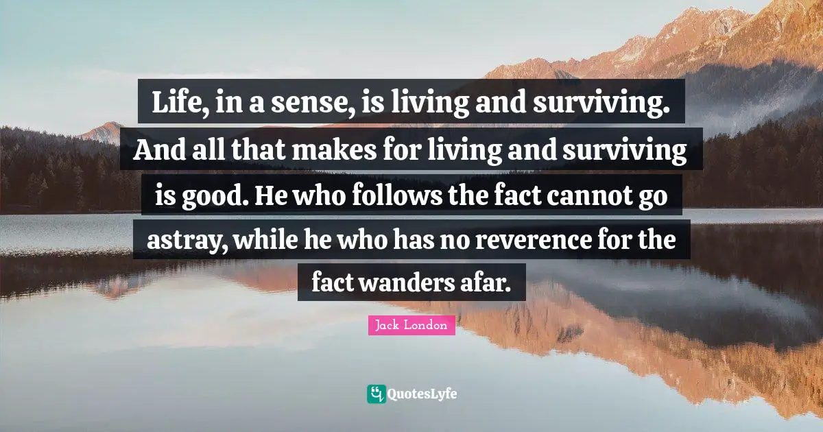 Jack London Quotes: "Life, in a sense, is living and surviving. And all that makes for living and surviving is good. He who follows the fact cannot go astray, while he who has no reverence for the fact wanders afar."