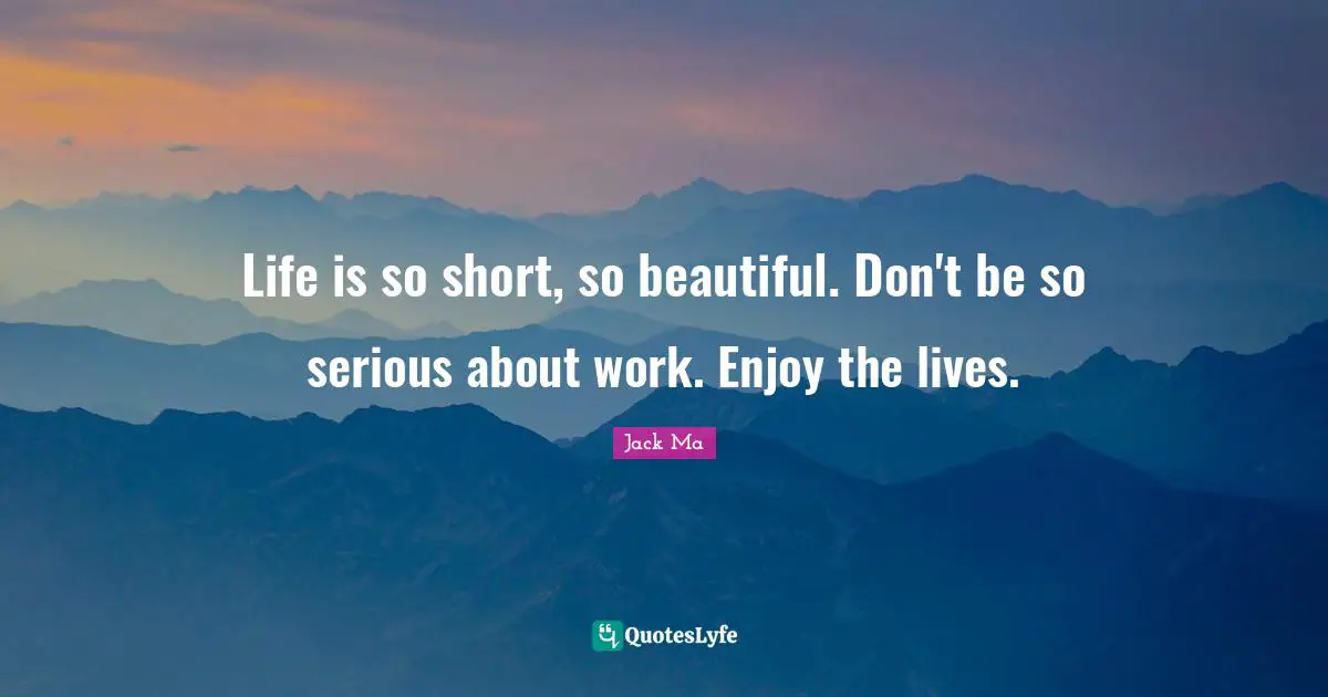 Life is so short, so beautiful. Don't be so serious about work. Enjoy the lives.