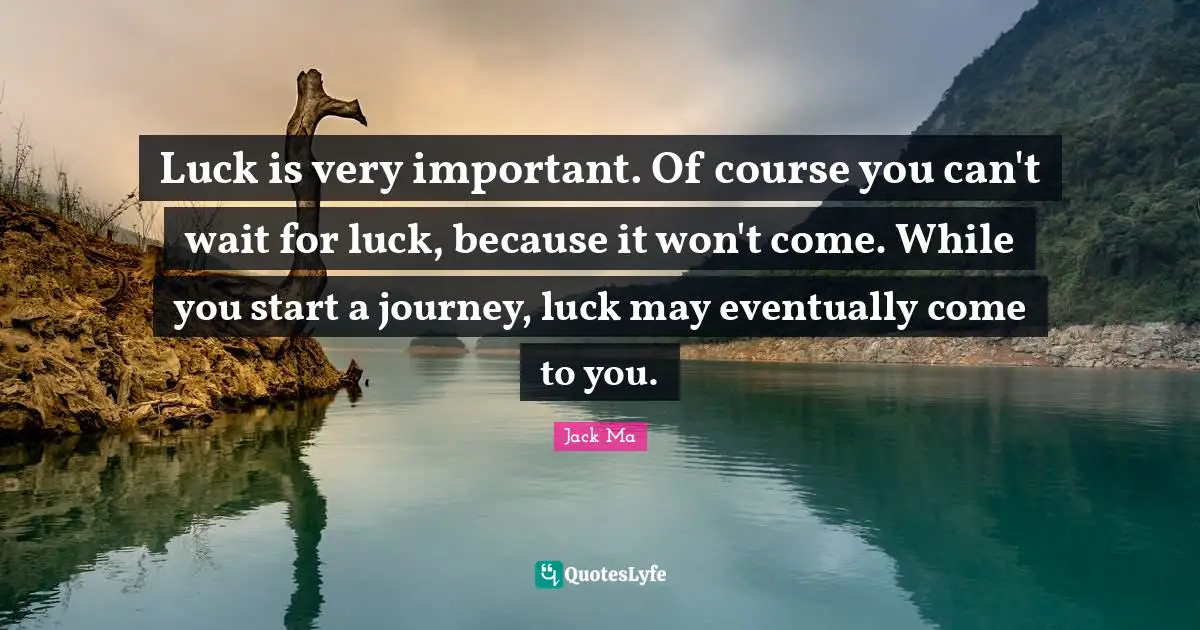 Luck is very important. Of course you can't wait for luck, because it won't come. While you start a journey, luck may eventually come to you.