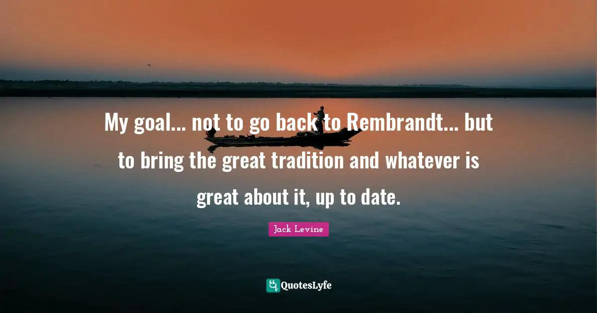 My goal... not to go back to Rembrandt... but to bring the great tradition and whatever is great about it, up to date.