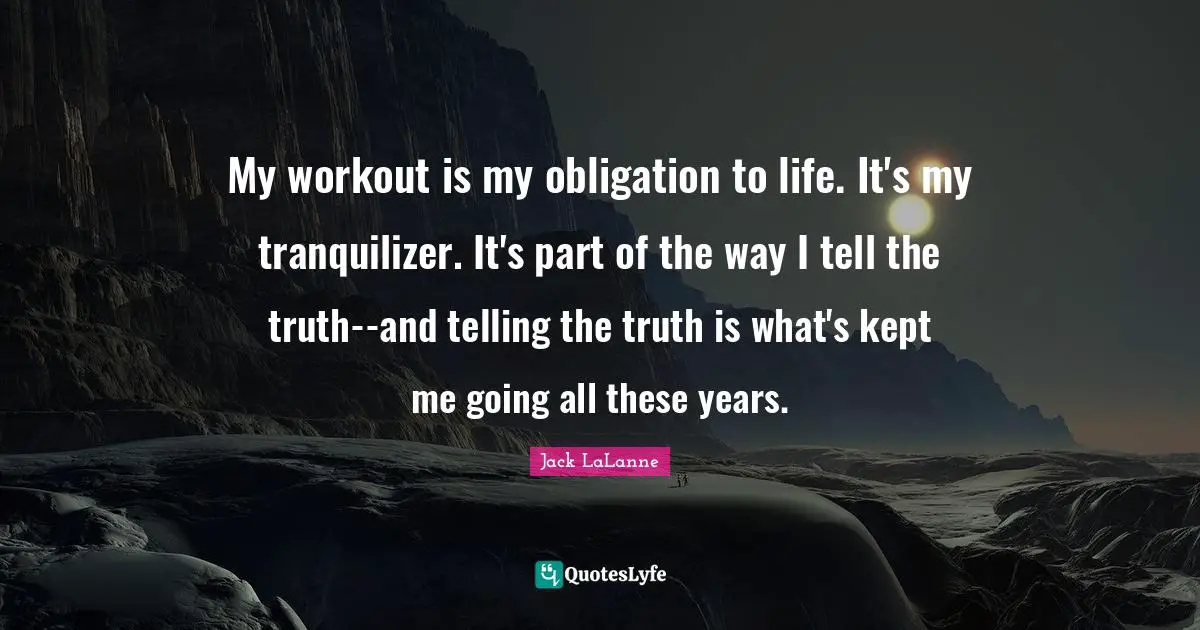 My workout is my obligation to life. It's my tranquilizer. It's part of the way I tell the truth--and telling the truth is what's kept me going all these years.