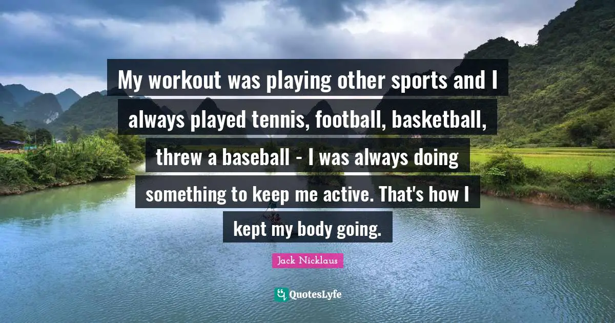 My workout was playing other sports and I always played tennis, football, basketball, threw a baseball - I was always doing something to keep me active. That's how I kept my body going.