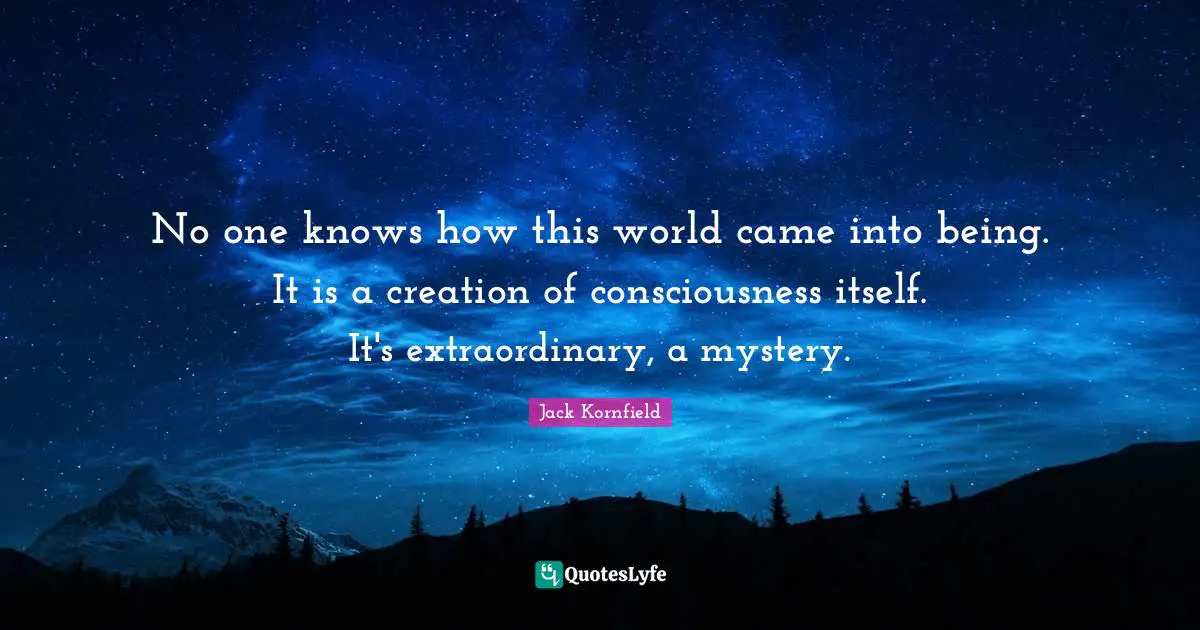 No one knows how this world came into being. It is a creation of consciousness itself. It's extraordinary, a mystery.
