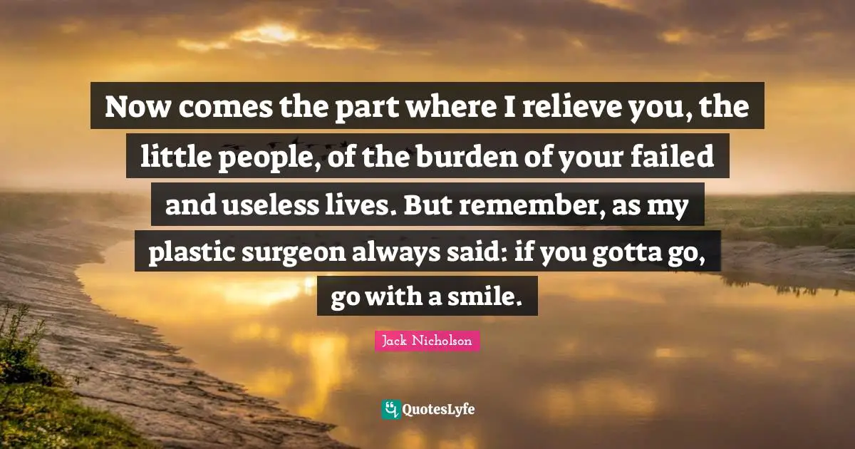 Now comes the part where I relieve you, the little people, of the burden of your failed and useless lives. But remember, as my plastic surgeon always said: if you gotta go, go with a smile.