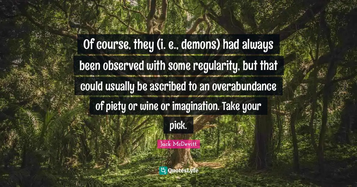 Overabundance Quotes: "Of course, they (i. e., demons) had always been observed with some regularity, but that could usually be ascribed to an overabundance of piety or wine or imagination. Take your pick."