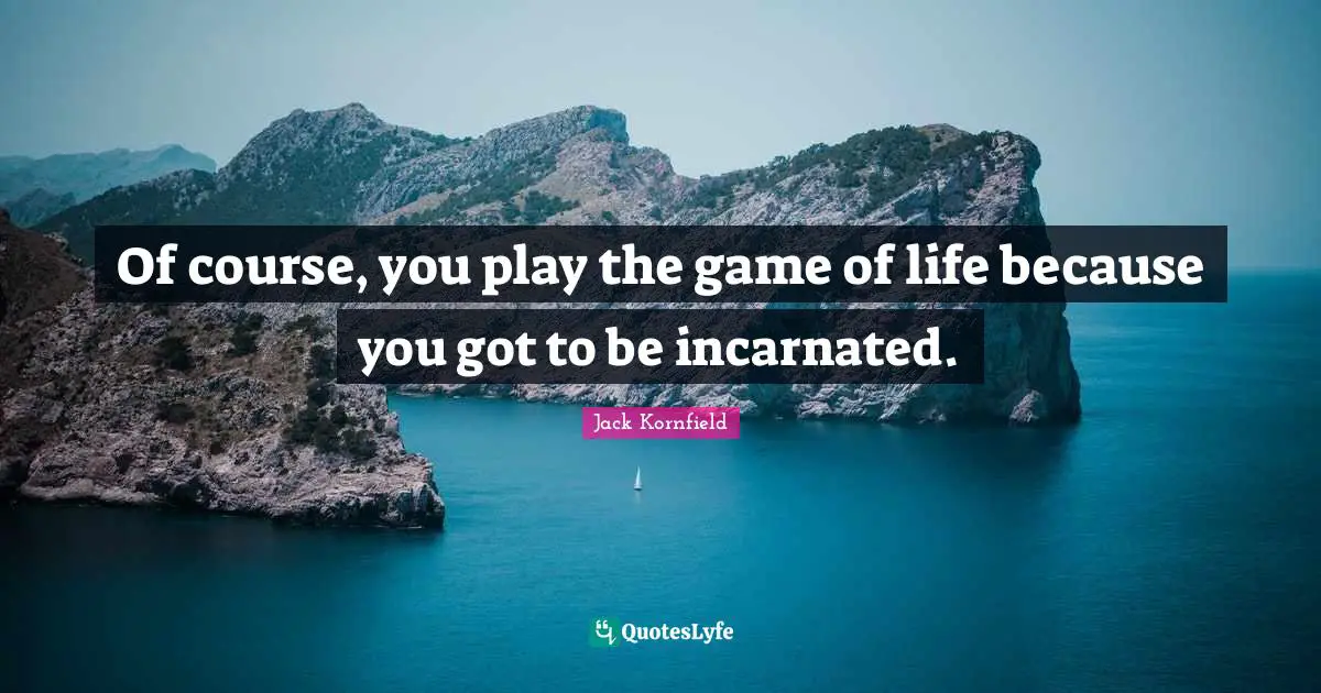 Of course, you play the game of life because you got to be incarnated.