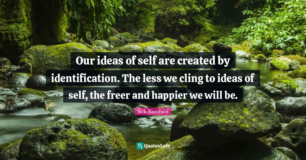Our ideas of self are created by identification. The less we cling to ideas of self, the freer and happier we will be.