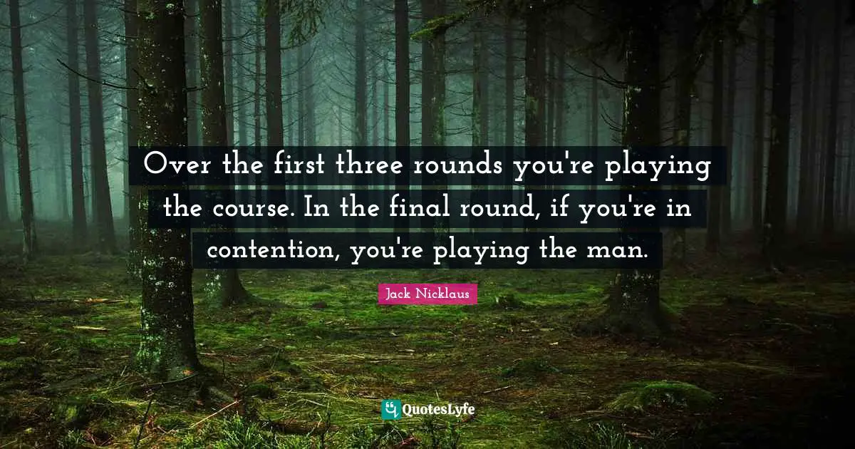 Over the first three rounds you're playing the course. In the final round, if you're in contention, you're playing the man.