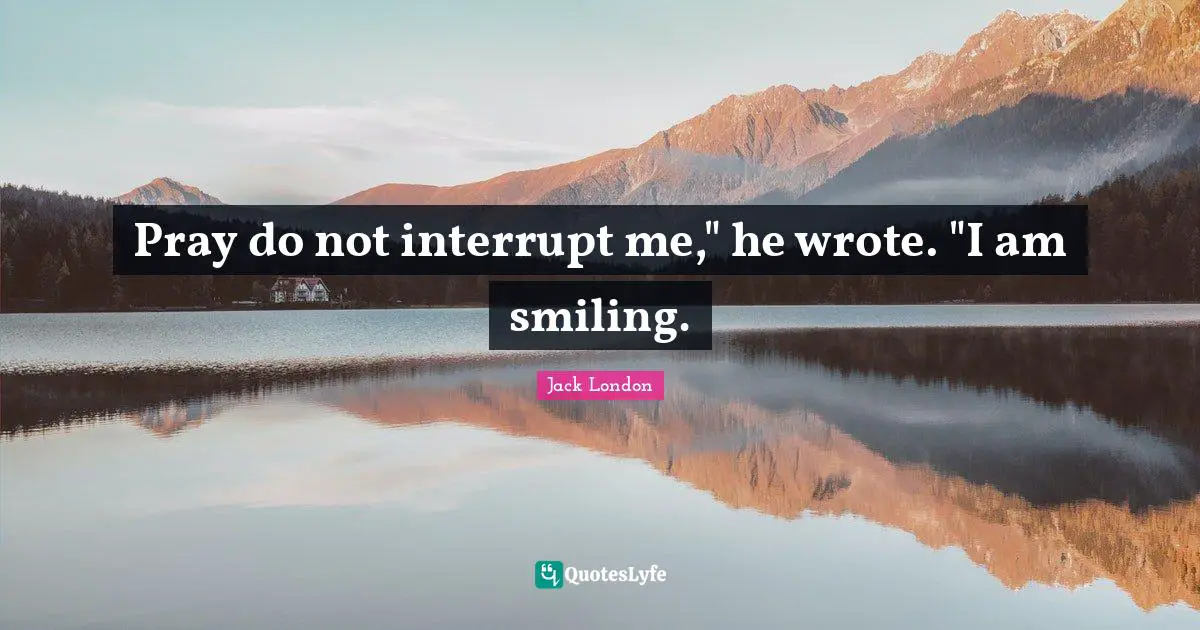 Pray do not interrupt me," he wrote. "I am smiling.