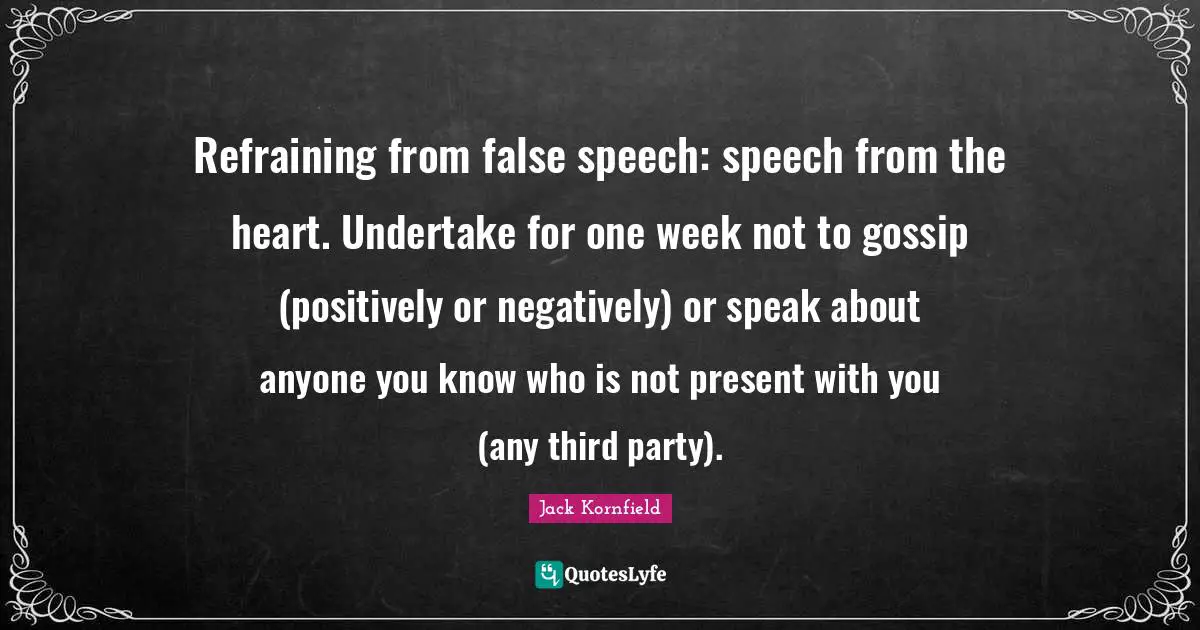 Refraining from false speech: speech from the heart. Undertake for one week not to gossip (positively or negatively) or speak about anyone you know who is not present with you (any third party).