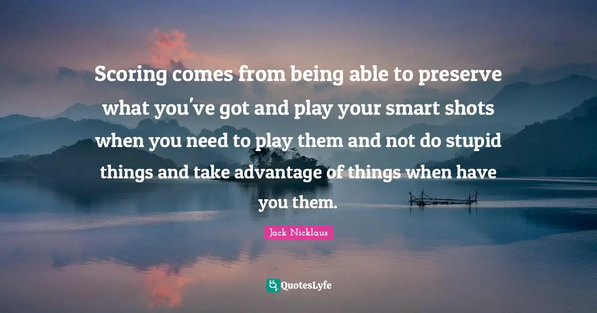 Jack Nicklaus Quotes: "Scoring comes from being able to preserve what you've got and play your smart shots when you need to play them and not do stupid things and take advantage of things when have you them."