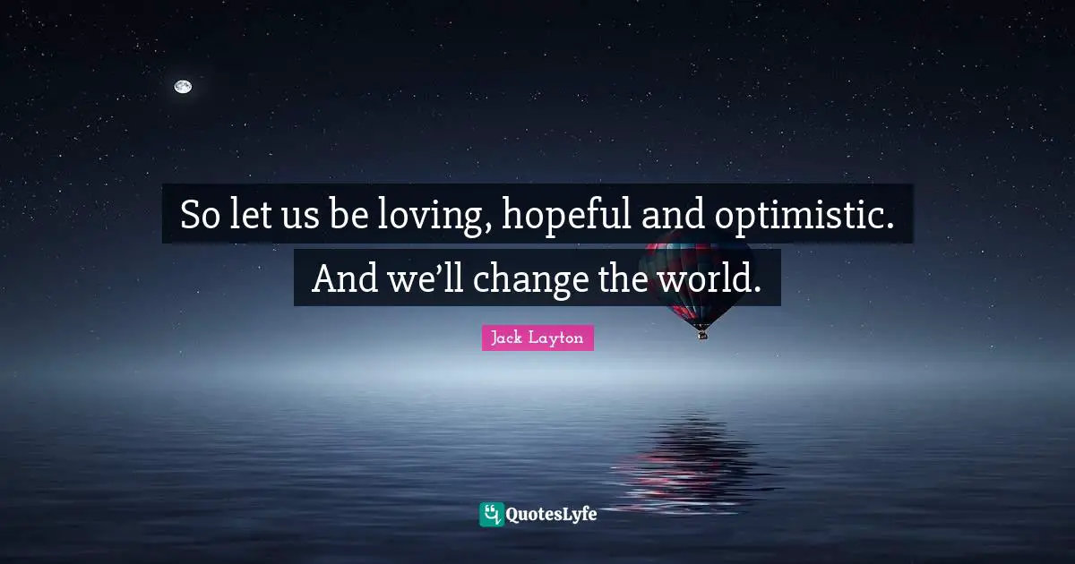 So let us be loving, hopeful and optimistic. And we’ll change the world.