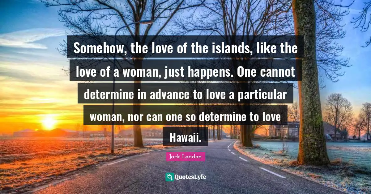 Jack London Quotes: "Somehow, the love of the islands, like the love of a woman, just happens. One cannot determine in advance to love a particular woman, nor can one so determine to love Hawaii."