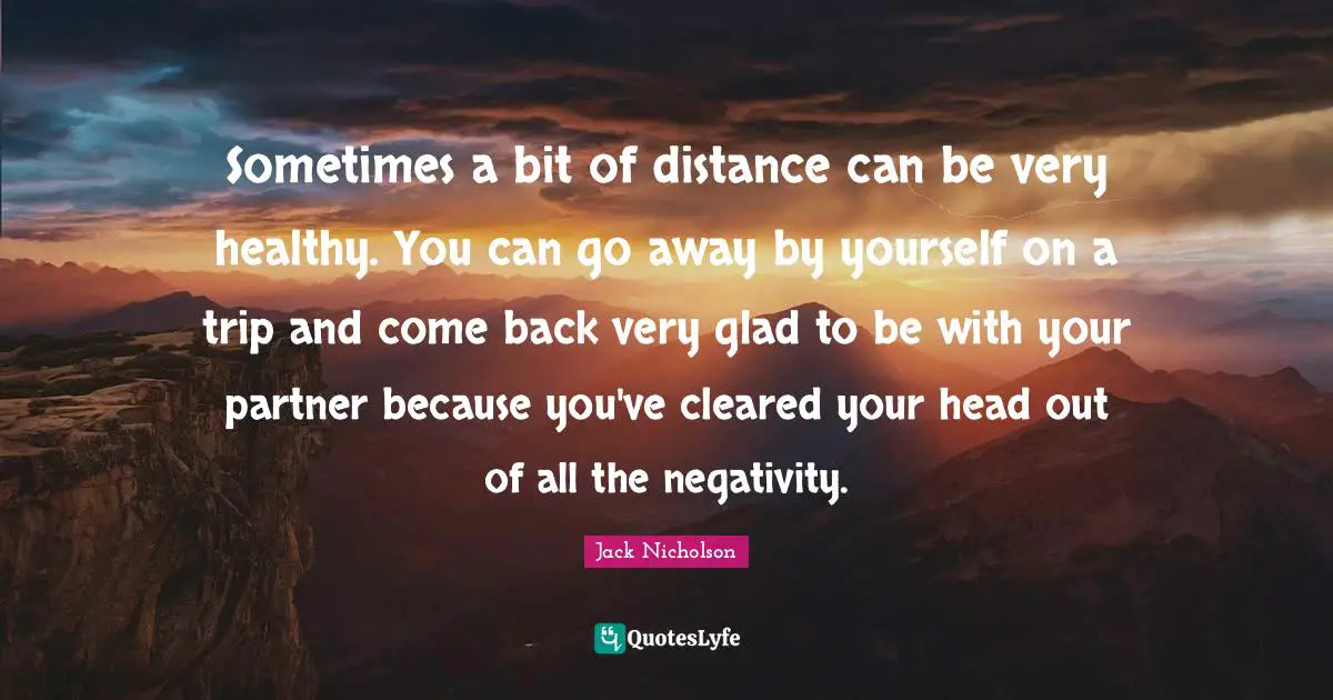Sometimes a bit of distance can be very healthy. You can go away by yourself on a trip and come back very glad to be with your partner because you've cleared your head out of all the negativity.