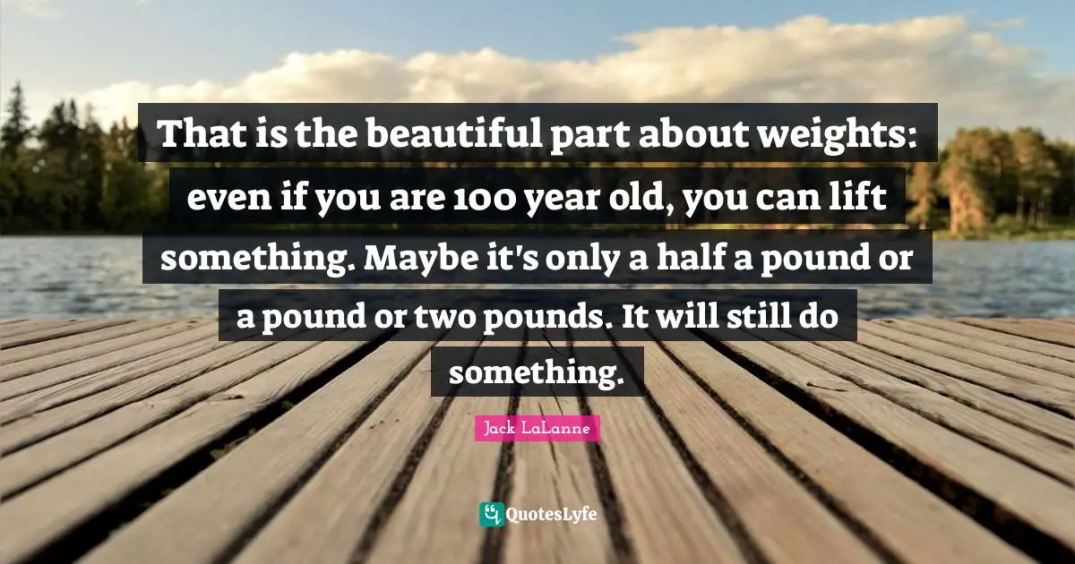 That is the beautiful part about weights: even if you are 100 year old, you can lift something. Maybe it's only a half a pound or a pound or two pounds. It will still do something.