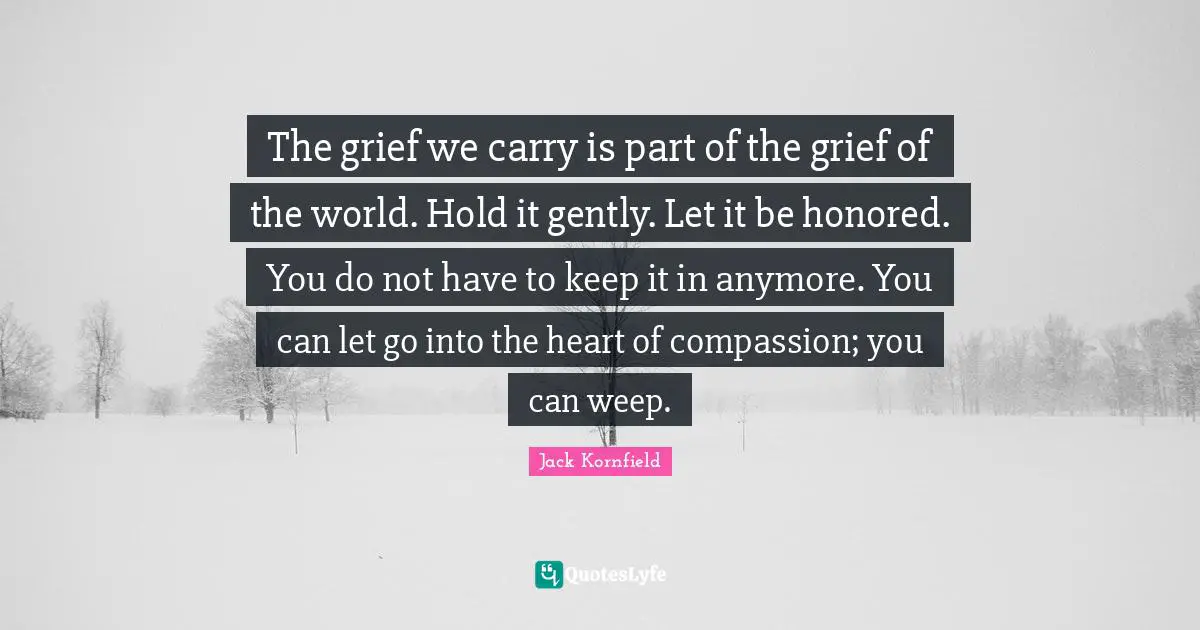 The grief we carry is part of the grief of the world. Hold it gently. Let it be honored. You do not have to keep it in anymore. You can let go into the heart of compassion; you can weep.