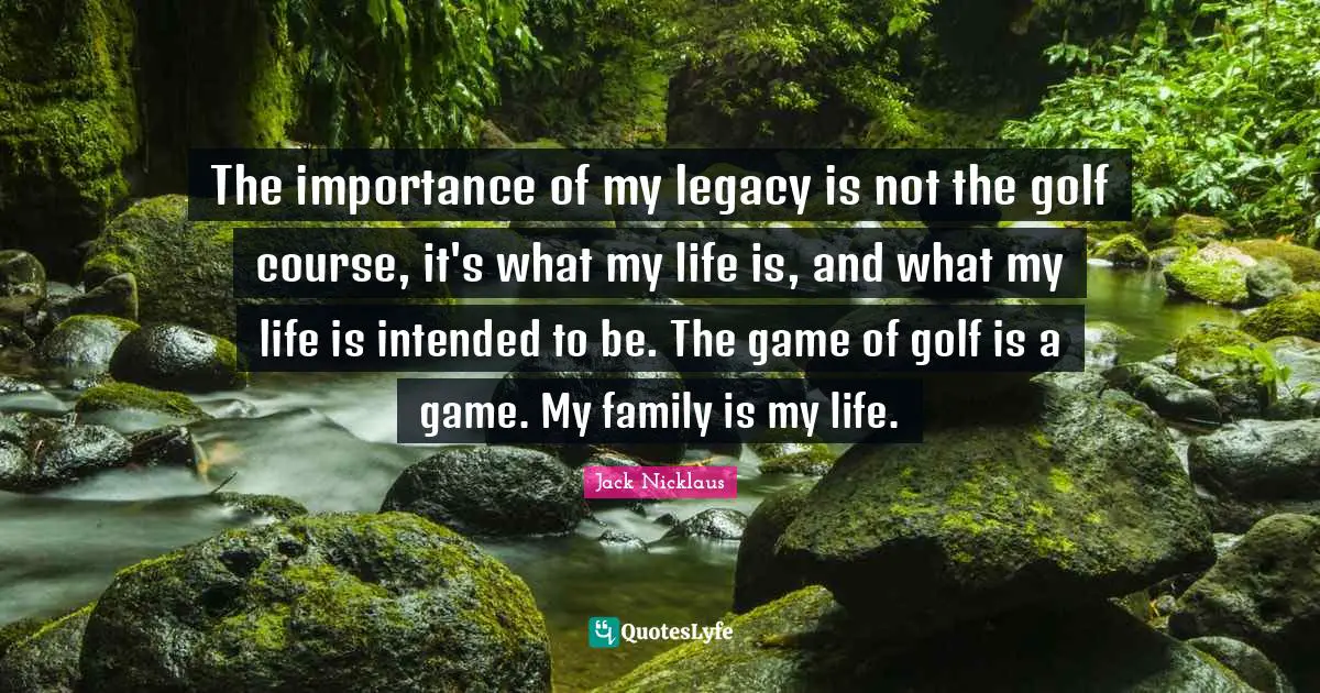 Jack Nicklaus Quotes: "The importance of my legacy is not the golf course, it's what my life is, and what my life is intended to be. The game of golf is a game. My family is my life."