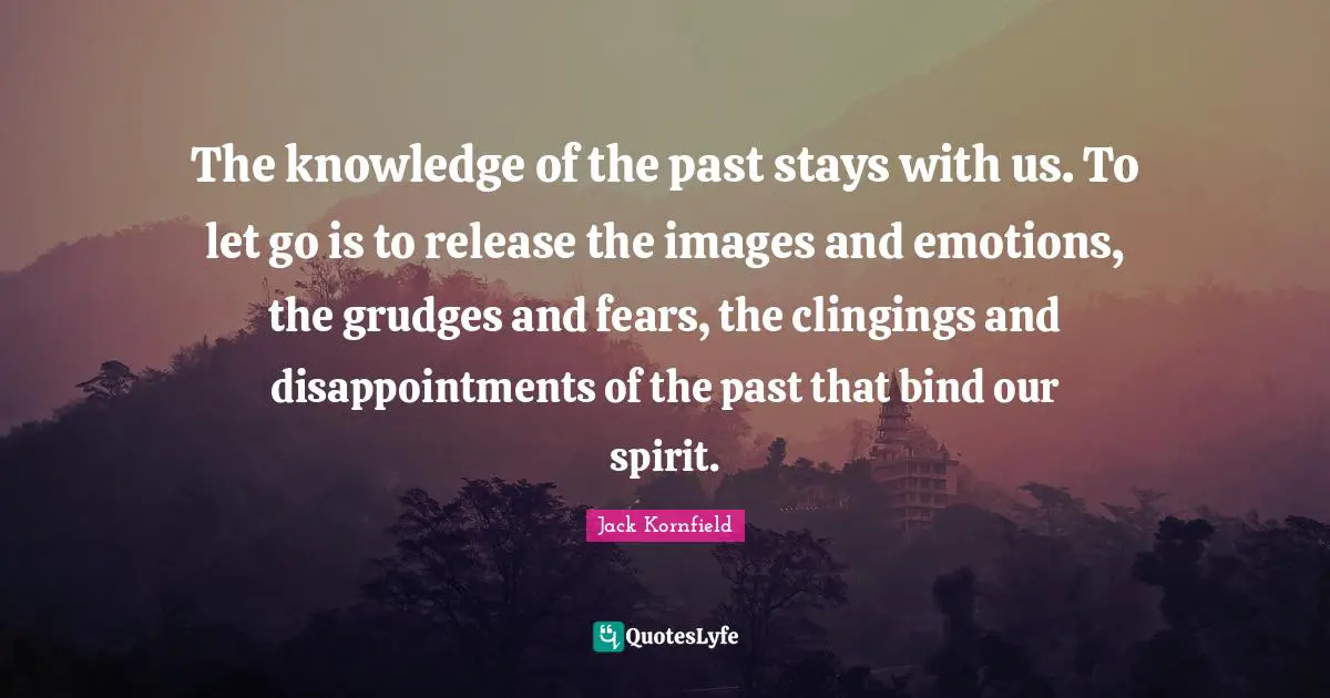 The knowledge of the past stays with us. To let go is to release the images and emotions, the grudges and fears, the clingings and disappointments of the past that bind our spirit.