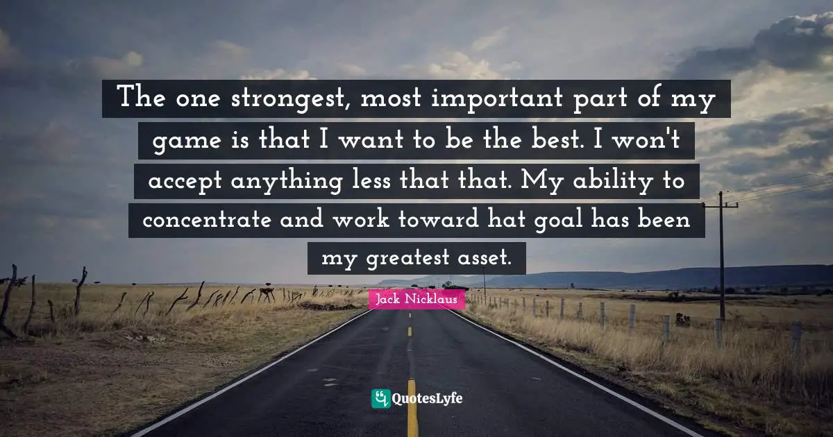 Jack Nicklaus Quotes: "The one strongest, most important part of my game is that I want to be the best. I won't accept anything less that that. My ability to concentrate and work toward hat goal has been my greatest asset."