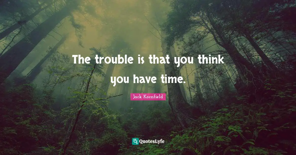 The trouble is that you think you have time.