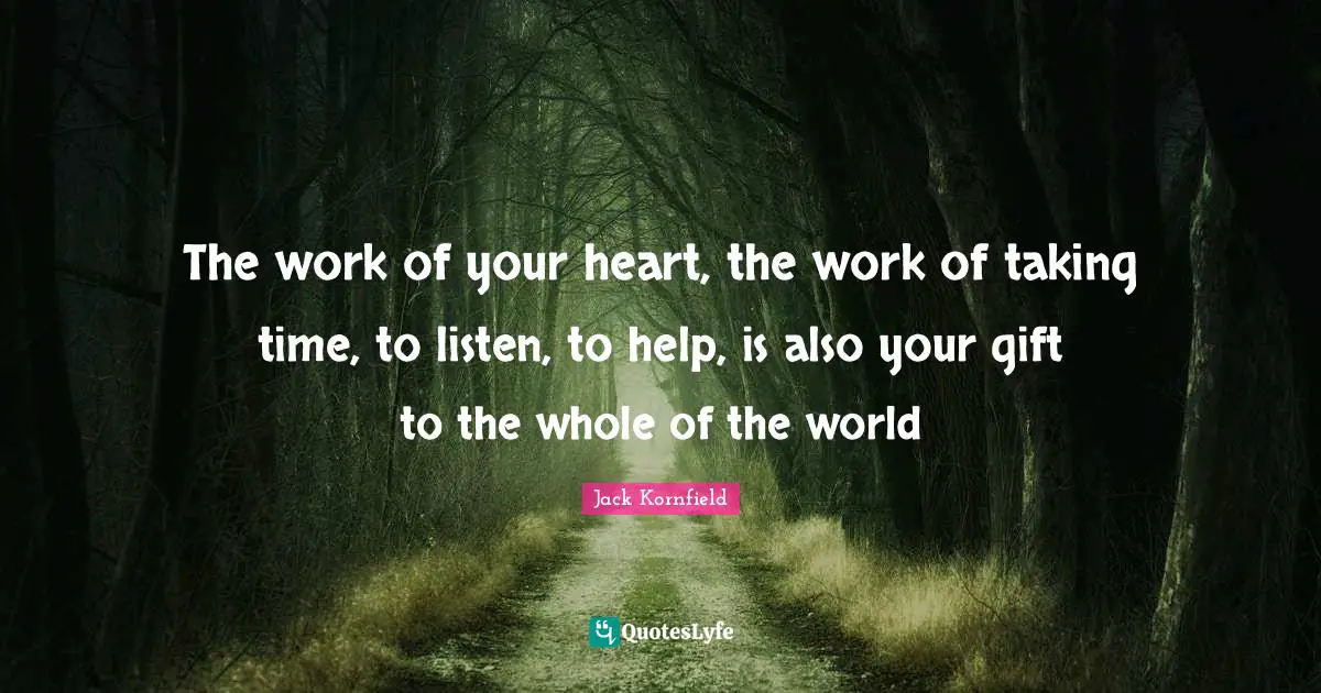 The work of your heart, the work of taking time, to listen, to help, is also your gift to the whole of the world