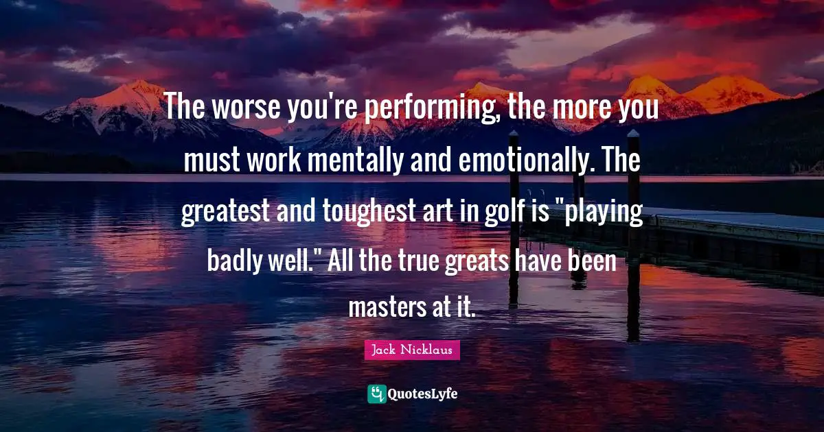 Golf Quotes: "The worse you're performing, the more you must work mentally and emotionally. The greatest and toughest art in golf is "playing badly well." All the true greats have been masters at it."