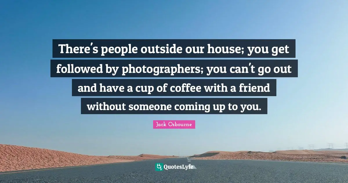 There's people outside our house; you get followed by photographers; you can't go out and have a cup of coffee with a friend without someone coming up to you.
