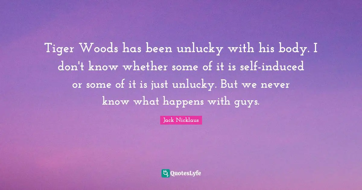 Tiger Woods has been unlucky with his body. I don't know whether some of it is self-induced or some of it is just unlucky. But we never know what happens with guys.