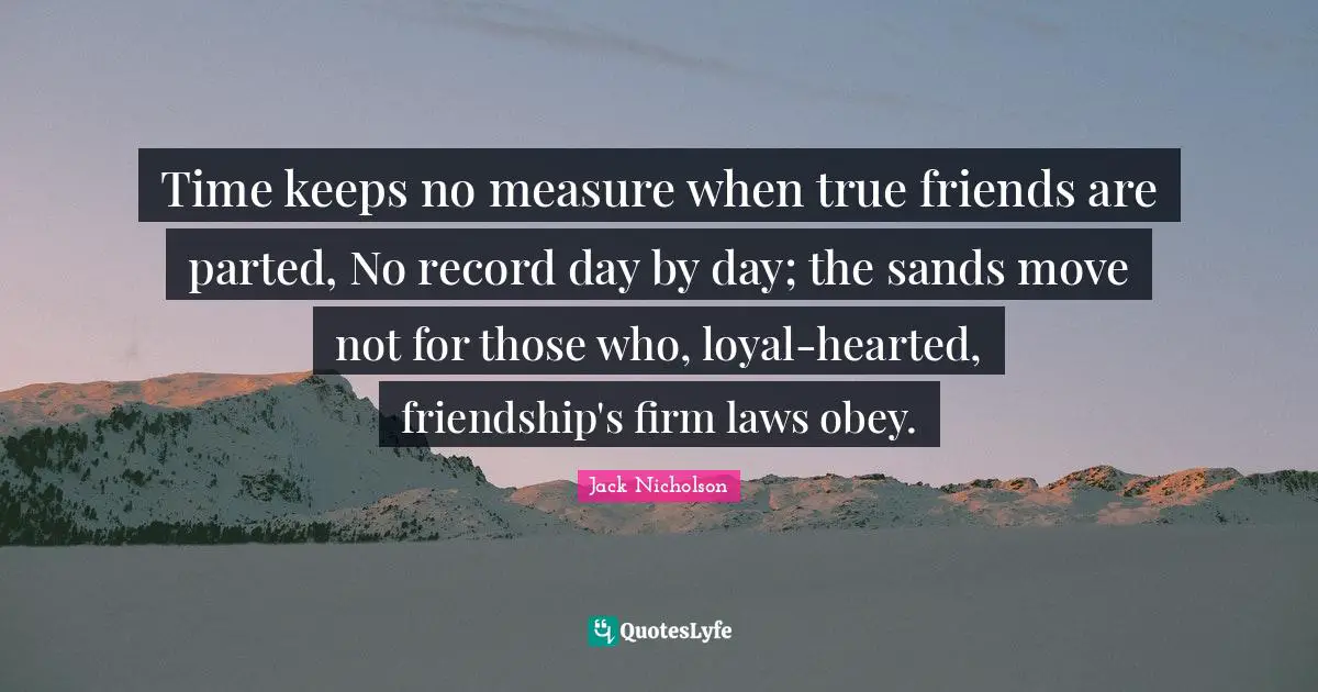 Time keeps no measure when true friends are parted, No record day by day; the sands move not for those who, loyal-hearted, friendship's firm laws obey.
