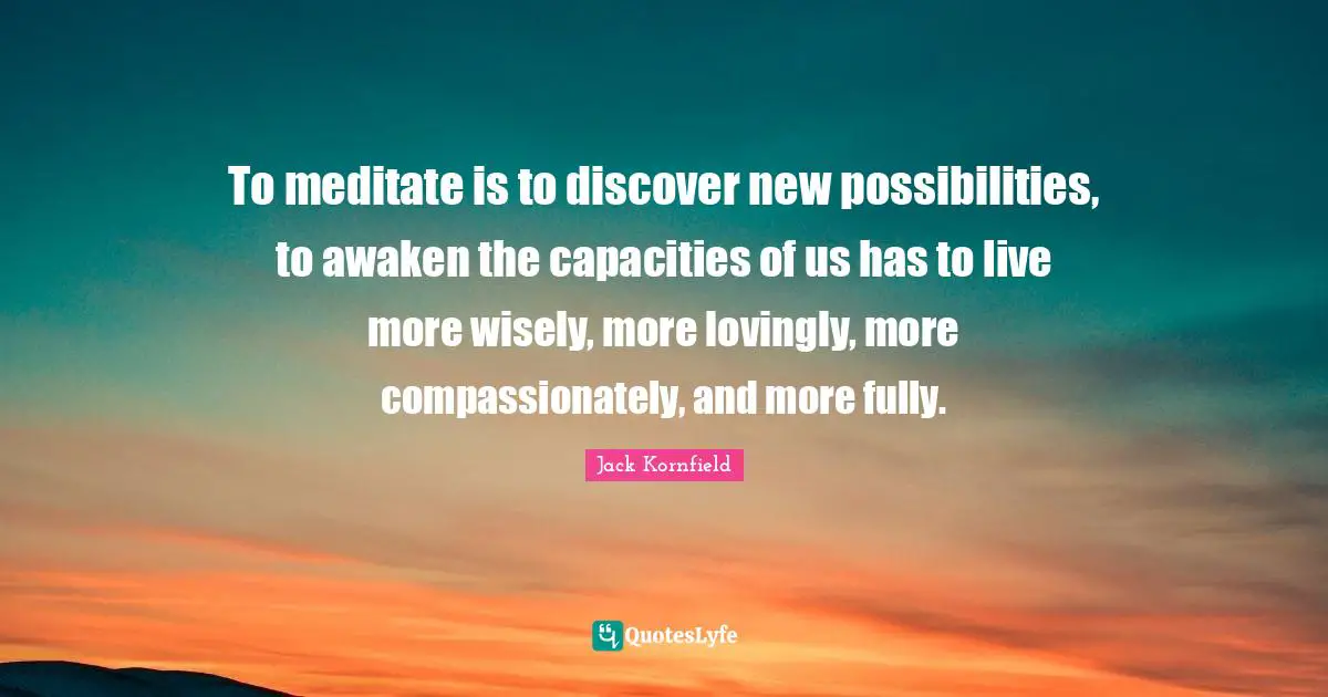 To meditate is to discover new possibilities, to awaken the capacities of us has to live more wisely, more lovingly, more compassionately, and more fully.