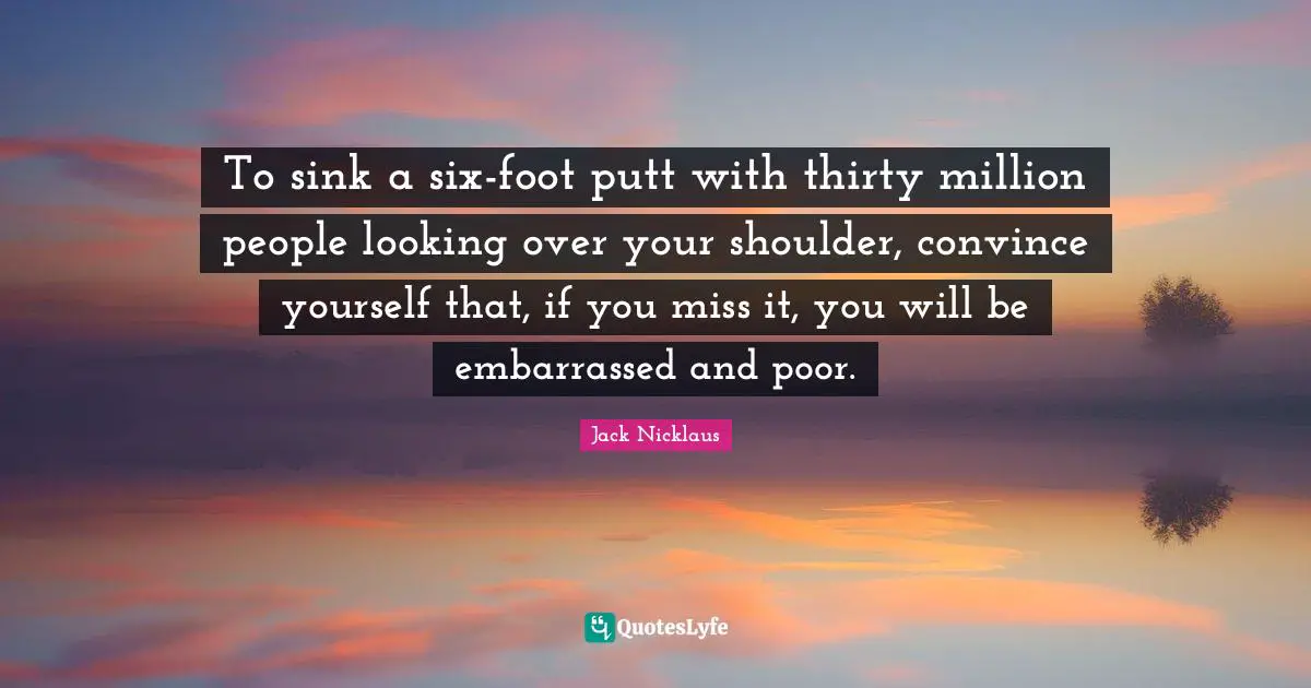 To sink a six-foot putt with thirty million people looking over your shoulder, convince yourself that, if you miss it, you will be embarrassed and poor.