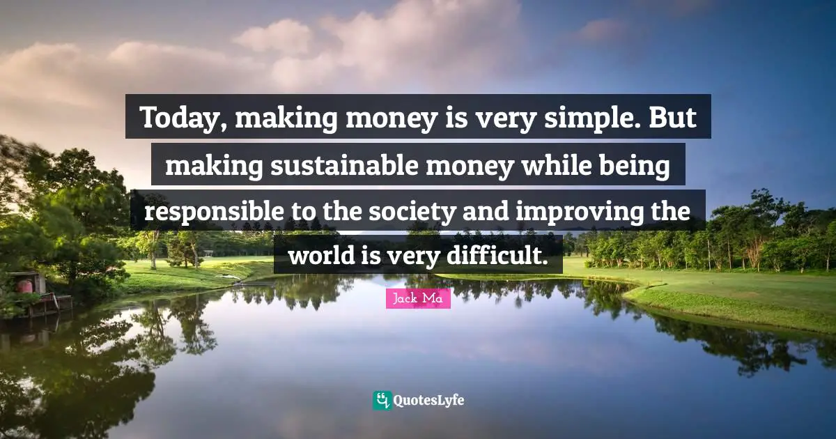 Today, making money is very simple. But making sustainable money while being responsible to the society and improving the world is very difficult.