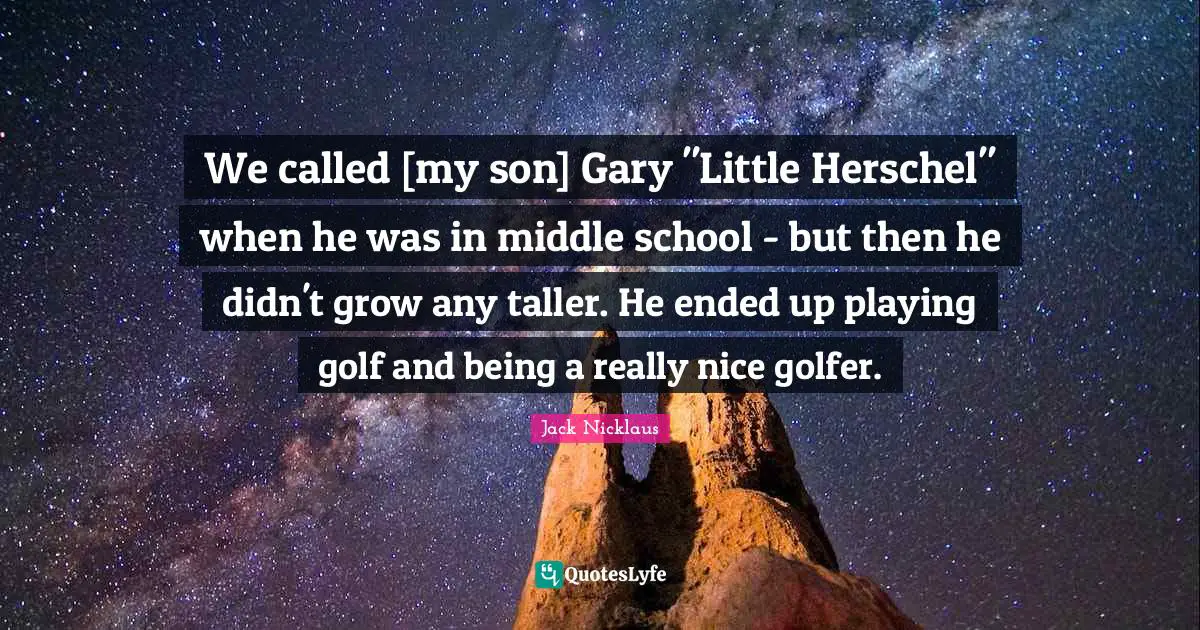 We called [my son] Gary "Little Herschel" when he was in middle school - but then he didn't grow any taller. He ended up playing golf and being a really nice golfer.