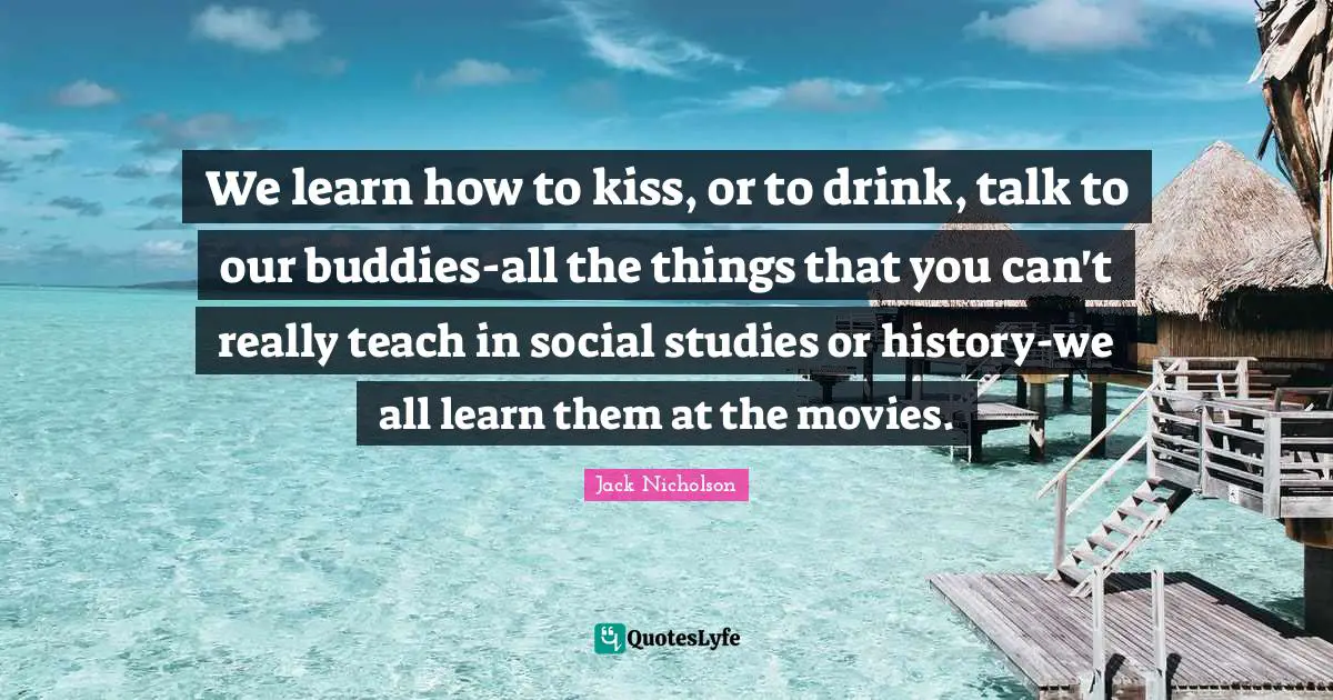 We learn how to kiss, or to drink, talk to our buddies-all the things that you can't really teach in social studies or history-we all learn them at the movies.