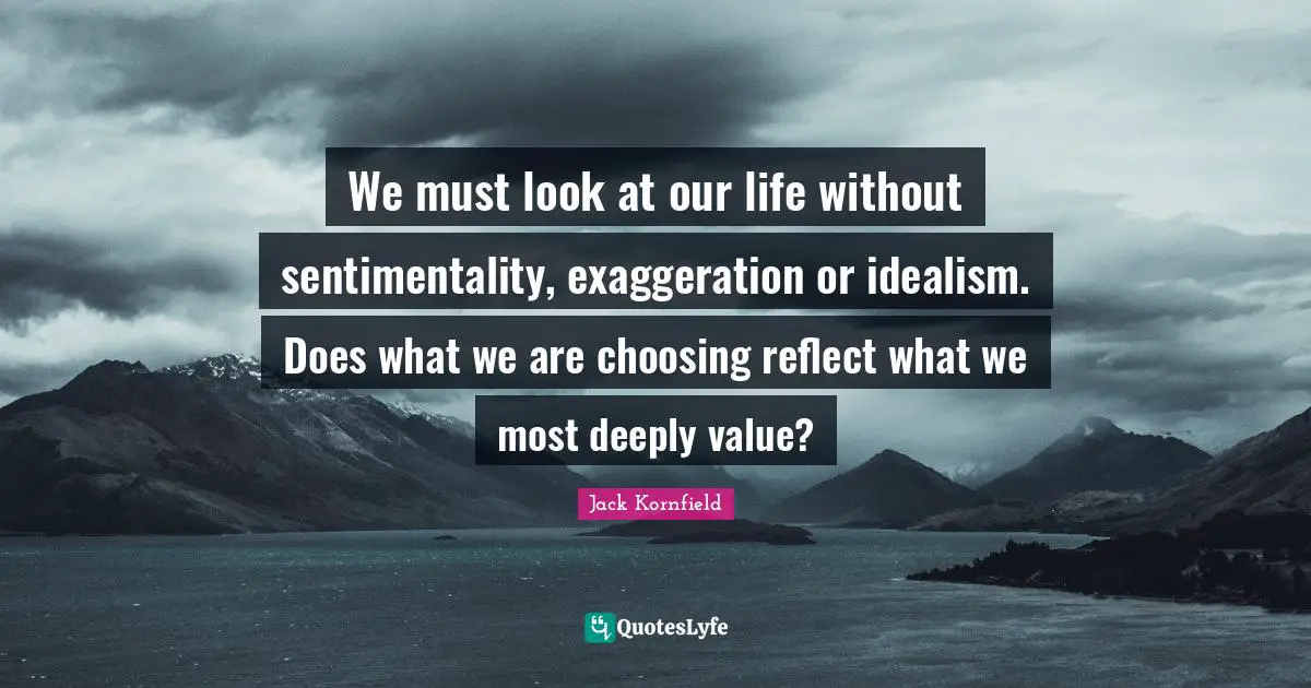 We must look at our life without sentimentality, exaggeration or idealism. Does what we are choosing reflect what we most deeply value?