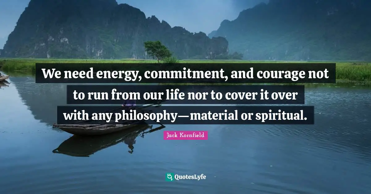 We need energy, commitment, and courage not to run from our life nor to cover it over with any philosophy—material or spiritual.