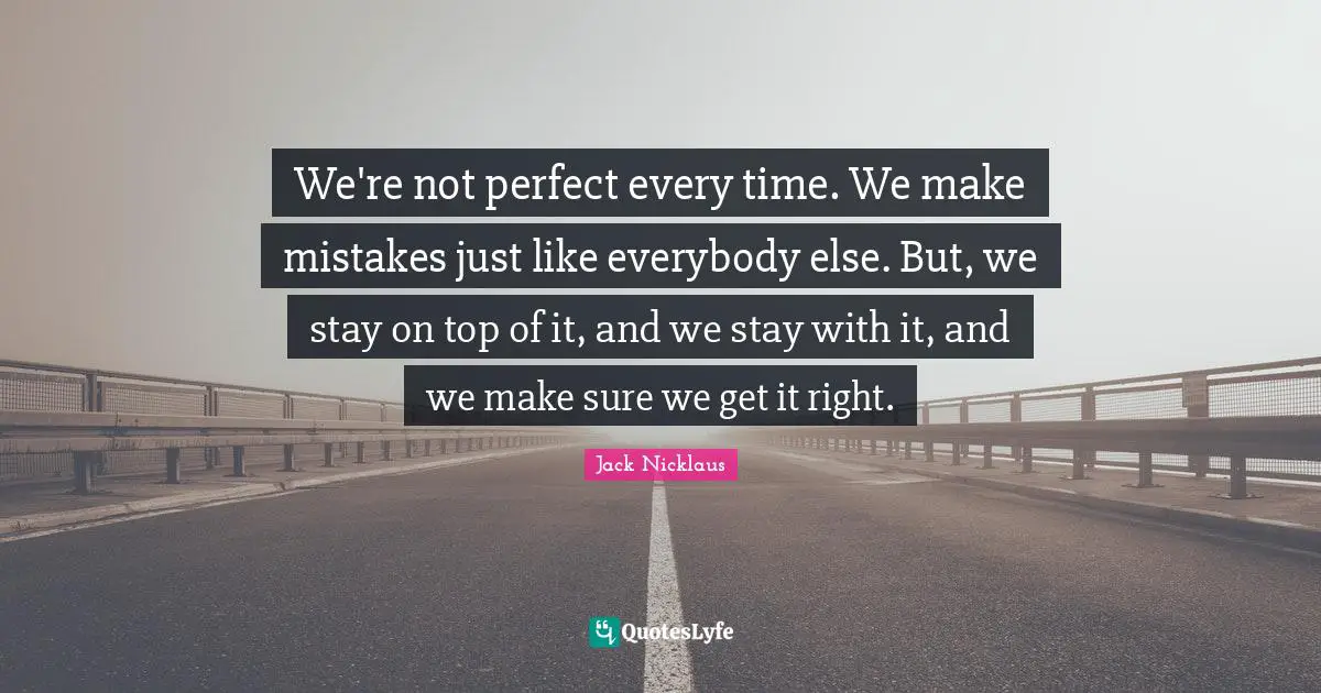 We're not perfect every time. We make mistakes just like everybody else. But, we stay on top of it, and we stay with it, and we make sure we get it right.
