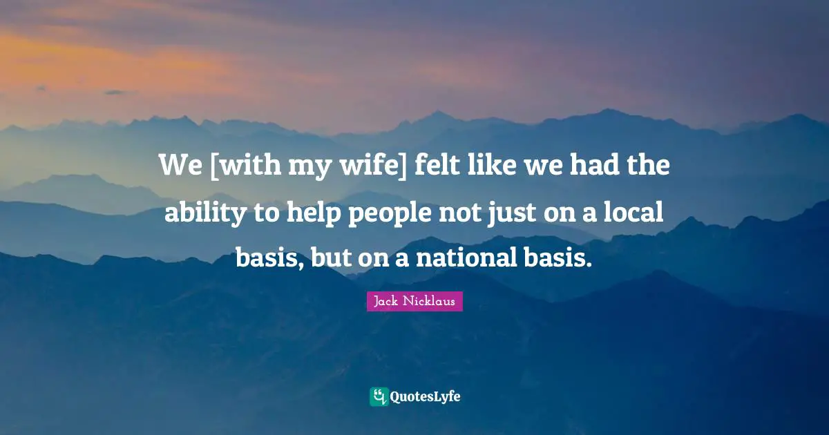 We [with my wife] felt like we had the ability to help people not just on a local basis, but on a national basis.