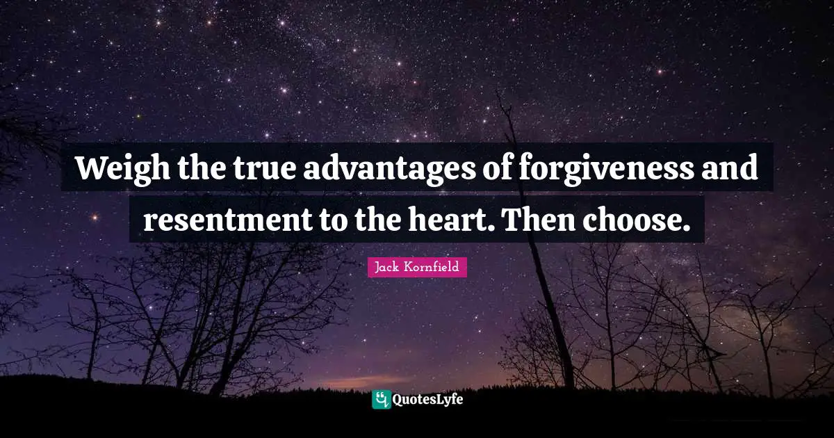 Weigh the true advantages of forgiveness and resentment to the heart. Then choose.
