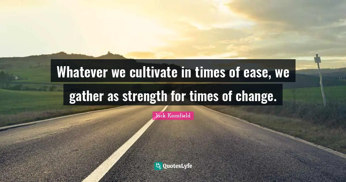 Whatever we cultivate in times of ease, we gather as strength for times of change.