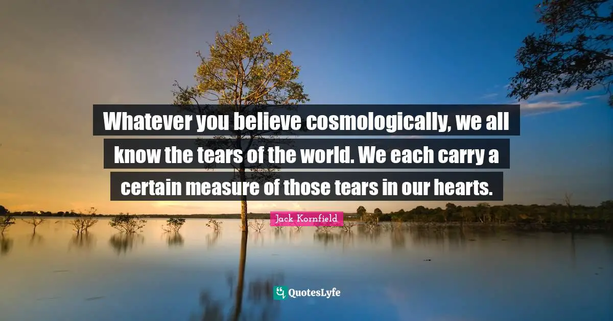 Whatever you believe cosmologically, we all know the tears of the world. We each carry a certain measure of those tears in our hearts.