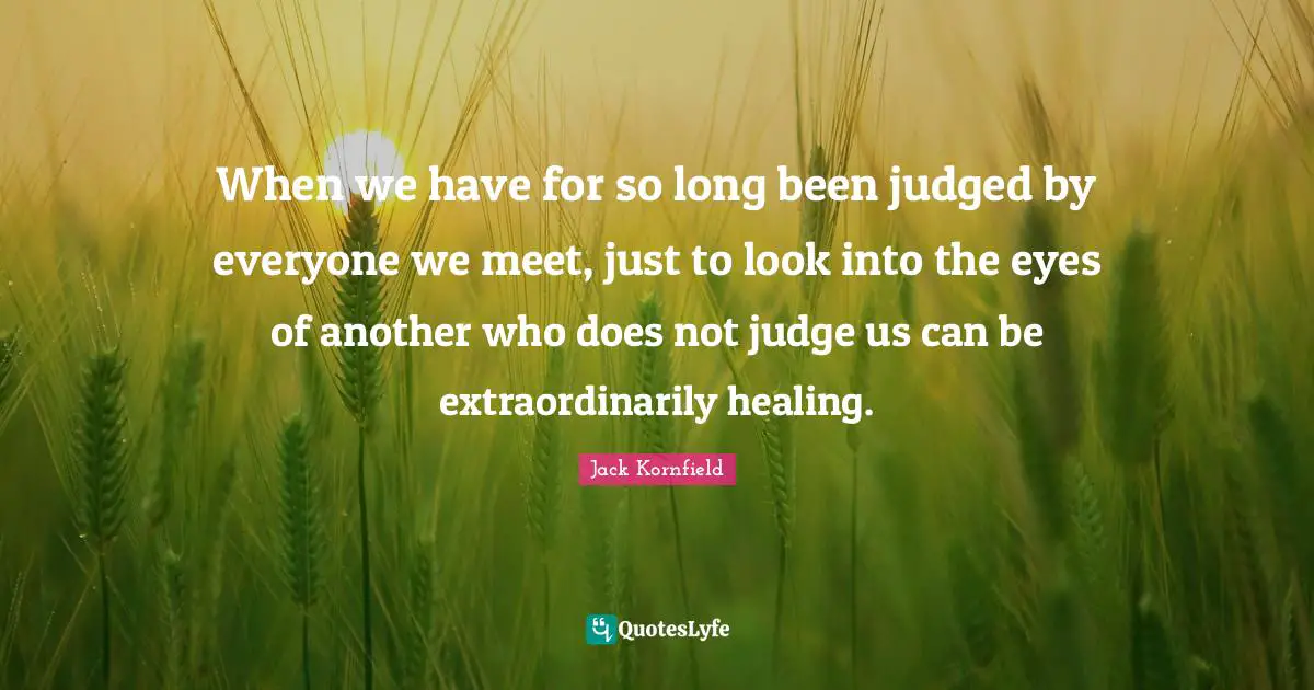 When we have for so long been judged by everyone we meet, just to look into the eyes of another who does not judge us can be extraordinarily healing.