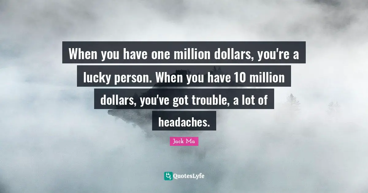 When you have one million dollars, you're a lucky person. When you have 10 million dollars, you've got trouble, a lot of headaches.